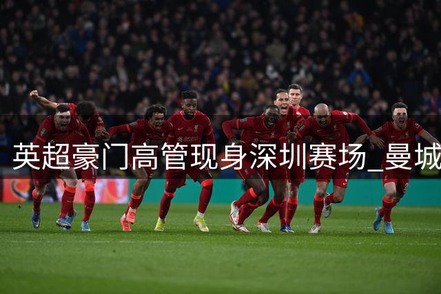 英超豪门高管现身深圳赛场 曼城管理层密集考察中超引关注